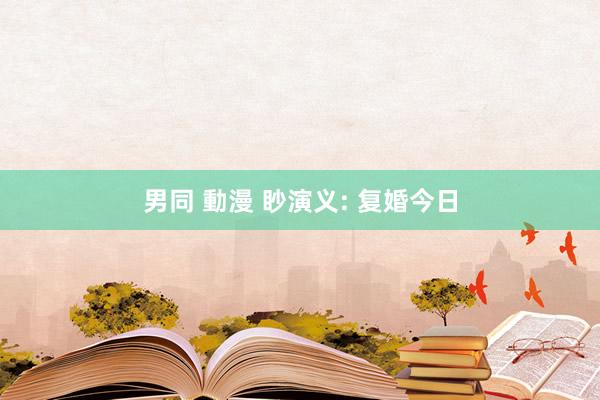 男同 動漫 眇演义: 复婚今日