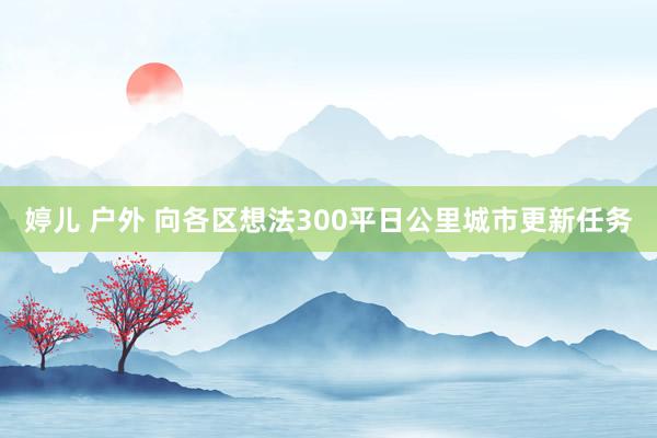 婷儿 户外 向各区想法300平日公里城市更新任务