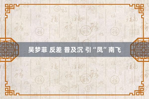 吴梦菲 反差 普及沉 引“凤”南飞