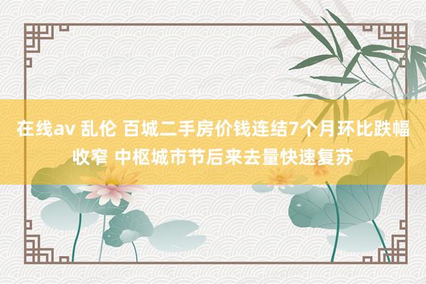 在线av 乱伦 百城二手房价钱连结7个月环比跌幅收窄 中枢城市节后来去量快速复苏