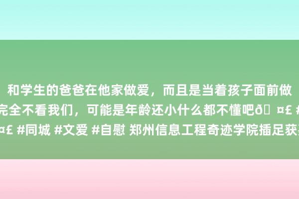 和学生的爸爸在他家做爱，而且是当着孩子面前做爱，太刺激了，孩子完全不看我们，可能是年龄还小什么都不懂吧🤣 #同城 #文爱 #自慰 郑州信息工程奇迹学院插足获嘉县校地互助交流会