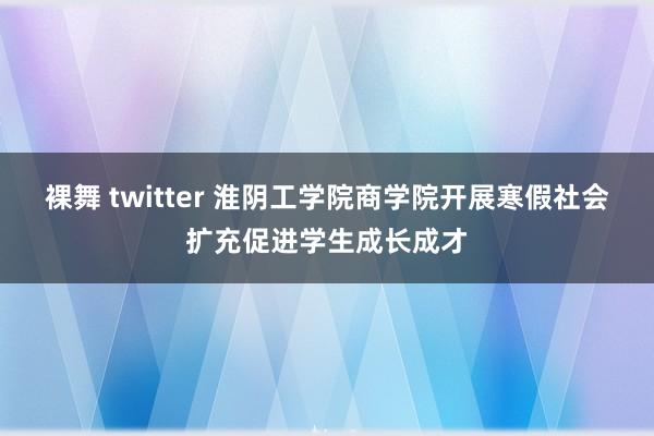 裸舞 twitter 淮阴工学院商学院开展寒假社会扩充促进学生成长成才