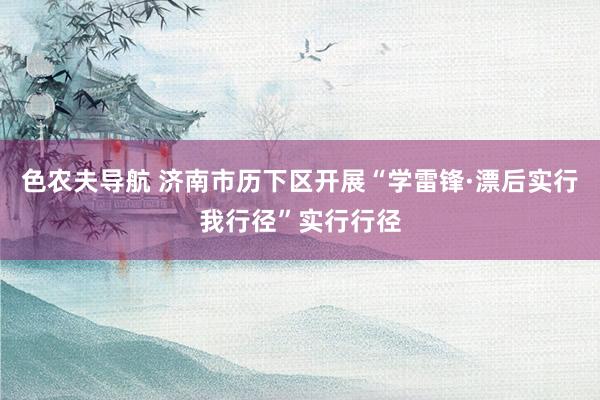 色农夫导航 济南市历下区开展“学雷锋·漂后实行我行径”实行行径