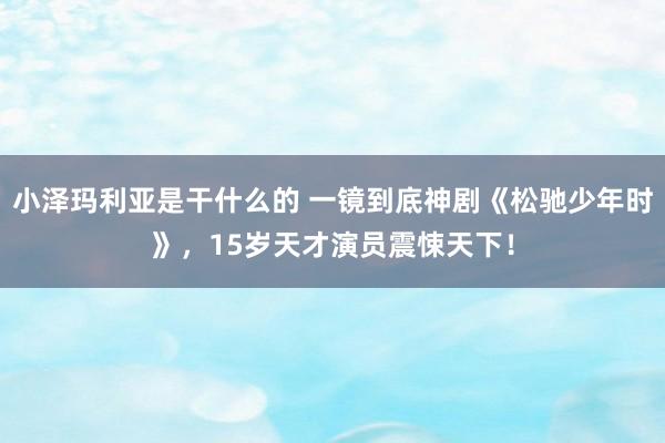 小泽玛利亚是干什么的 一镜到底神剧《松驰少年时》，15岁天才演员震悚天下！