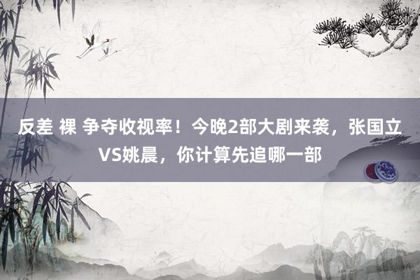 反差 裸 争夺收视率！今晚2部大剧来袭，张国立VS姚晨，你计算先追哪一部