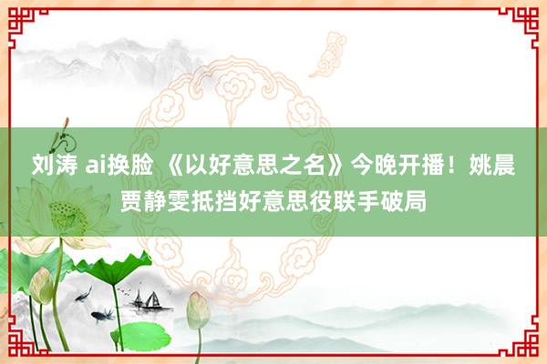 刘涛 ai换脸 《以好意思之名》今晚开播！姚晨贾静雯抵挡好意思役联手破局