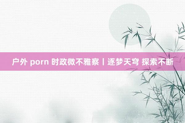 户外 porn 时政微不雅察丨逐梦天穹 探索不断