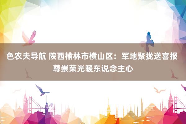色农夫导航 陕西榆林市横山区：军地聚拢送喜报 尊崇荣光暖东说念主心