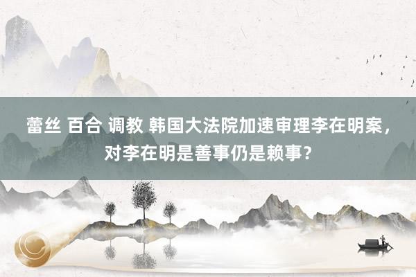 蕾丝 百合 调教 韩国大法院加速审理李在明案，对李在明是善事仍是赖事？
