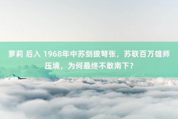 萝莉 后入 1968年中苏剑拔弩张，苏联百万雄师压境，为何最终不敢南下？