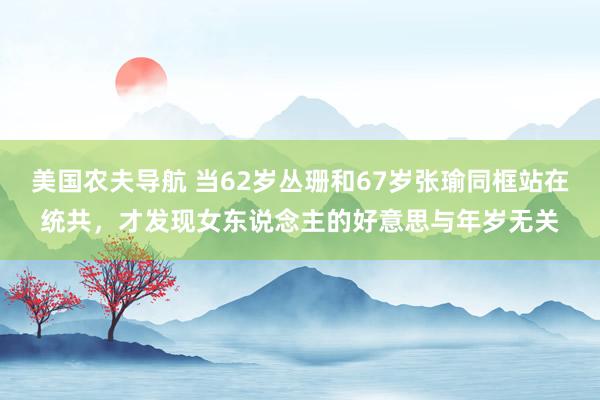 美国农夫导航 当62岁丛珊和67岁张瑜同框站在统共，才发现女东说念主的好意思与年岁无关