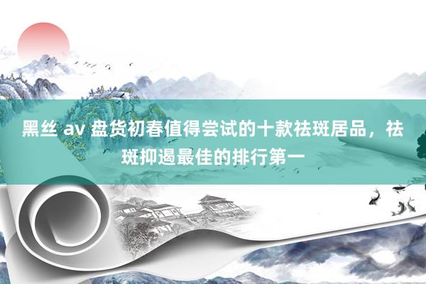黑丝 av 盘货初春值得尝试的十款祛斑居品，祛斑抑遏最佳的排行第一