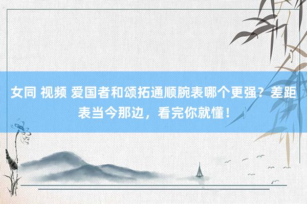 女同 视频 爱国者和颂拓通顺腕表哪个更强？差距表当今那边，看完你就懂！