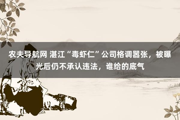 农夫导航网 湛江“毒虾仁”公司格调嚣张，被曝光后仍不承认违法，谁给的底气