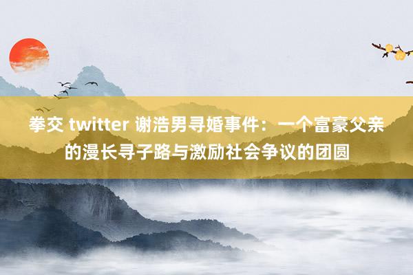 拳交 twitter 谢浩男寻婚事件：一个富豪父亲的漫长寻子路与激励社会争议的团圆
