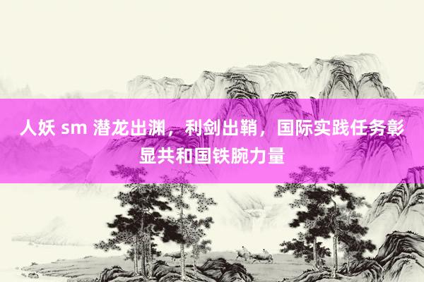 人妖 sm 潜龙出渊，利剑出鞘，国际实践任务彰显共和国铁腕力量