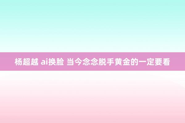 杨超越 ai换脸 当今念念脱手黄金的一定要看