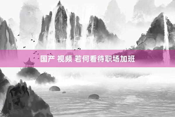 国产 视频 若何看待职场加班