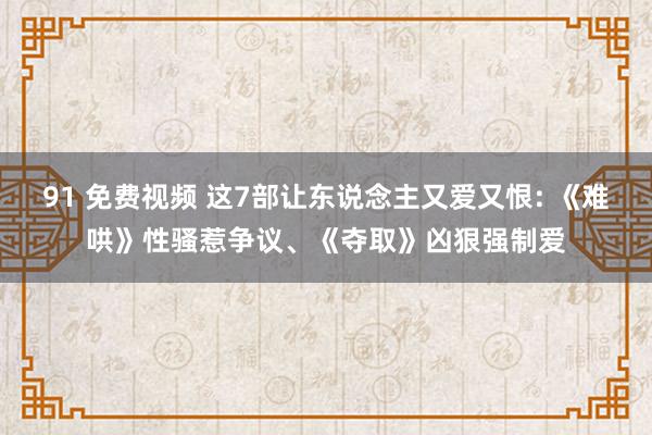 91 免费视频 这7部让东说念主又爱又恨: 《难哄》性骚惹争议、《夺取》凶狠强制爱