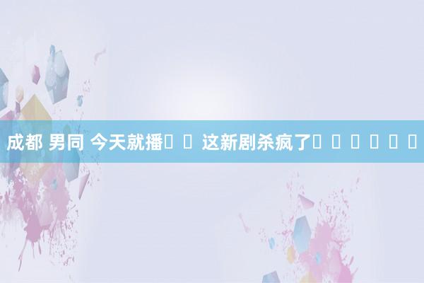 成都 男同 今天就播❗️这新剧杀疯了❗️❗️❗️