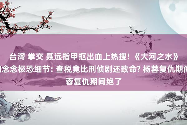 台灣 拳交 聂远指甲抠出血上热搜! 《大河之水》8个细念念极恐细节: 查税竟比刑侦剧还致命? 杨蓉复仇期间绝了