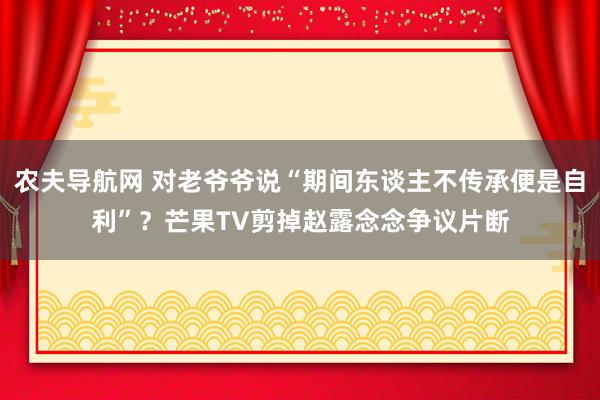 农夫导航网 对老爷爷说“期间东谈主不传承便是自利”？芒果TV剪掉赵露念念争议片断