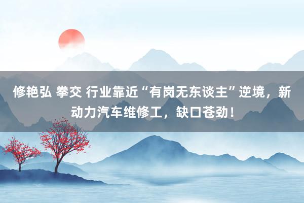 修艳弘 拳交 行业靠近“有岗无东谈主”逆境，新动力汽车维修工，缺口苍劲！