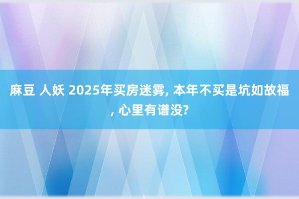 麻豆 人妖 2025年买房迷雾， 本年不买是坑如故福， 心里有谱没?