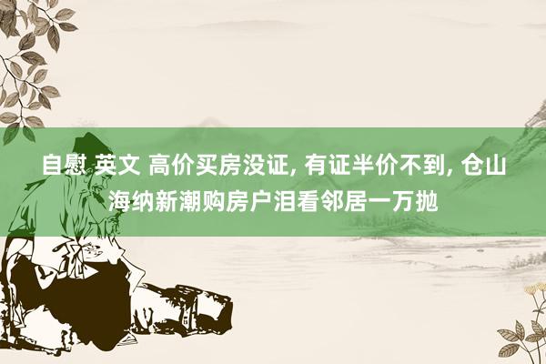 自慰 英文 高价买房没证， 有证半价不到， 仓山海纳新潮购房户泪看邻居一万抛