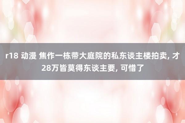 r18 动漫 焦作一栋带大庭院的私东谈主楼拍卖， 才28万皆莫得东谈主要， 可惜了