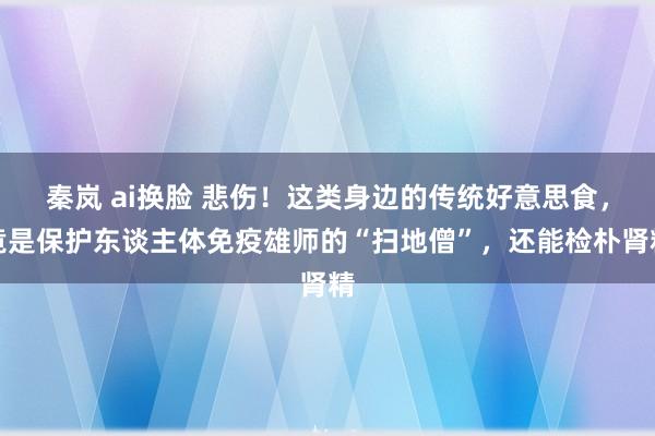 秦岚 ai换脸 悲伤！这类身边的传统好意思食，竟是保护东谈主体免疫雄师的“扫地僧”，还能检朴肾精