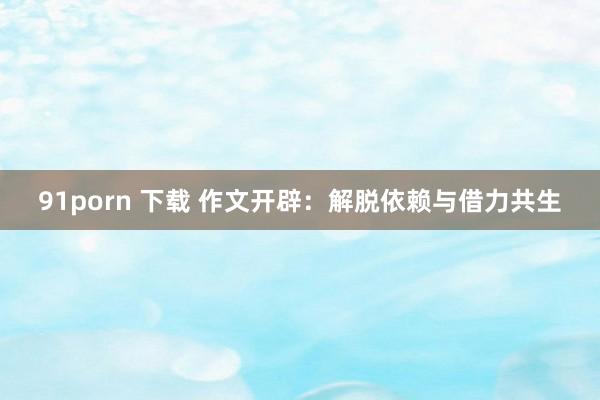 91porn 下载 作文开辟：解脱依赖与借力共生