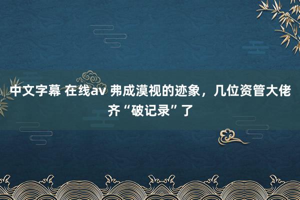 中文字幕 在线av 弗成漠视的迹象，几位资管大佬齐“破记录”了
