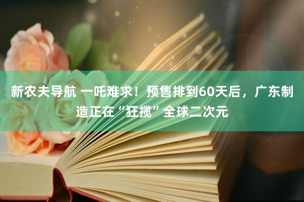新农夫导航 一吒难求！预售排到60天后，广东制造正在“狂揽”全球二次元