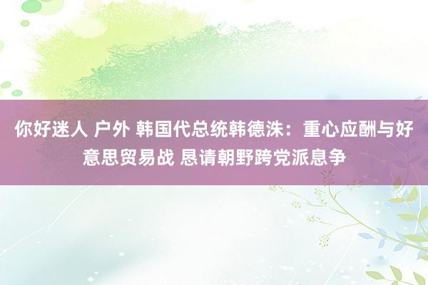 你好迷人 户外 韩国代总统韩德洙：重心应酬与好意思贸易战 恳请朝野跨党派息争