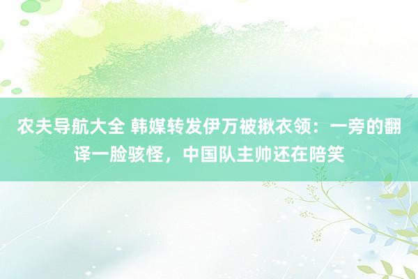 农夫导航大全 韩媒转发伊万被揪衣领：一旁的翻译一脸骇怪，中国队主帅还在陪笑